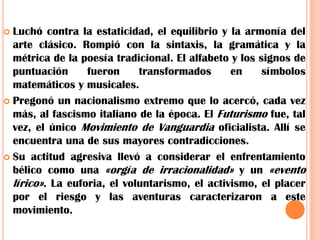 Luchó contra la estaticidad, el equilibrio y la armonía del arte clásico. Rompió con la sintaxis, la gramática y la métrica de la poesía tradicional. El alfabeto y los signos de puntuación fueron transformados en símbolos matemáticos y musicales.Pregonó un nacionalismo extremo que lo acercó, cada vez más, al fascismo italiano de la época. El Futurismo fue, tal vez, el único Movimiento de Vanguardia oficialista. Allí se encuentra una de sus mayores contradicciones.Su actitud agresiva llevó a considerar el enfrentamiento bélico como una «orgía de irracionalidad» y un «evento lírico». La euforia, el voluntarismo, el activismo, el placer por el riesgo y las aventuras caracterizaron a este movimiento.