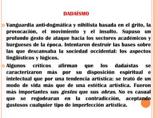 DADAÍSMOVanguardia anti-dogmática y nihilista basada en el grito, la provocación, el movimiento y el insulto. Supuso un profundo gesto de ataque hacia los sectores académicos y burgueses de la época. Intentaron destruir las bases sobre las que descansaba la sociedad occidental: los aspectos lingüísticos y lógicos.Algunos críticos afirman que los dadaístas se caracterizaron más por su disposición espiritual e intelectual que por una tendencia artística: se trató de un modo de vida más que de una estética artística. Fueron más importantes sus gestos que sus obras. No es casual que se regodearan en la contradicción, aceptando gustosos cualquier tipo de imperfección artística.