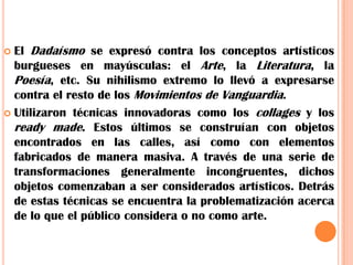 El Dadaísmo se expresó contra los conceptos artísticos burgueses en mayúsculas: el Arte, la Literatura, la Poesía, etc. Su nihilismo extremo lo llevó a expresarse contra el resto de los Movimientos de Vanguardia.Utilizaron técnicas innovadoras como los collages y los ready made. Estos últimos se construían con objetos encontrados en las calles, así como con elementos fabricados de manera masiva. A través de una serie de transformaciones generalmente incongruentes, dichos objetos comenzaban a ser considerados artísticos. Detrás de estas técnicas se encuentra la problematización acerca de lo que el público considera o no como arte.