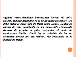 Algunas frases dadaístas interesantes fueron: «El único sistema todavía aceptable es el de no tener sistemas».«Se debe evitar la esclavitud de Dadá sobre Dadá». «¡Estar en contra de este manifiesto es ser dadaísta!» «Cincuenta francos de propina a quien encuentre el modo de explicarnos Dadá». «Dadá fue la rebelión de los no creyentes contra los descreídos». «La repetición es la muerte de Dadá».