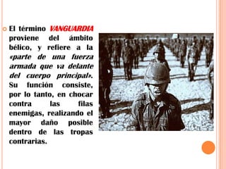 El término VANGUARDIAproviene del ámbito bélico, y refiere a la «parte de una fuerza armada que va delante del cuerpo principal». Su función consiste, por lo tanto, en chocar contra las filas enemigas, realizando el mayor daño posible dentro de las tropas contrarias.
