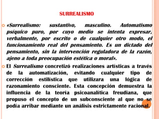 SURREALISMO«Surrealismo: sustantivo, masculino. Automatismo psíquico puro, por cuyo medio se intenta expresar, verbalmente, por escrito o de cualquier otro modo, el funcionamiento real del pensamiento. Es un dictado del pensamiento, sin la intervención reguladora de la razón, ajeno a toda preocupación estética o moral».El Surrealismo concretizó realizaciones artísticas a través de la automatización, evitando cualquier tipo de corrección estilística que utilizara una lógica de razonamiento consciente. Esta concepción demuestra la influencia de la teoría psicoanalítica freudiana, que propuso el concepto de un subconsciente al que no se podía arribar mediante un análisis estrictamente racional.