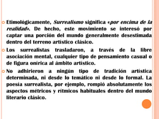 Etimológicamente, Surrealismo significa «por encima de la realidad». De hecho, este movimiento se interesó por captar una porción del mundo generalmente desestimada dentro del terreno artístico clásico.Los surrealistas trasladaron, a través de la libre asociación mental, cualquier tipo de pensamiento casual o de figura onírica al ámbito artístico.No adhirieron a ningún tipo de tradición artística determinada, ni desde lo temático ni desde lo formal. La poesía surrealista, por ejemplo, rompió absolutamente los aspectos métricos y rítmicos habituales dentro del mundo literario clásico.