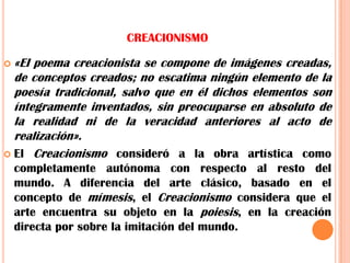 CREACIONISMO«El poema creacionista se compone de imágenes creadas, de conceptos creados; no escatima ningún elemento de la poesía tradicional, salvo que en él dichos elementos son íntegramente inventados, sin preocuparse en absoluto de la realidad ni de la veracidad anteriores al acto de realización».El Creacionismo consideró a la obra artística como completamente autónoma con respecto al resto del mundo. A diferencia del arte clásico, basado en el concepto de mímesis, el Creacionismo considera que el arte encuentra su objeto en la poiesis, en la creación directa por sobre la imitación del mundo.