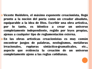 Vicente Huidobro, el máximo exponente creacionista, llegó pronto a la noción del poeta como un creador absoluto, equiparable a la idea de Dios. Escribir una obra artística, por lo tanto, es idéntico a crear un universo completamente independiente, regido por leyes propias, ajenas a cualquier tipo de reglamentación externa.En las obras artísticas creacionistas es muy común encontrar juegos de palabras, neologismos, metáforas irracionales, rupturas sintáctico-gramaticales, etc., aspecto que evidencia la creación de un universo completamente ajeno a las reglas cotidianas.