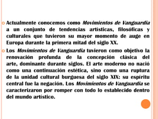 Actualmente conocemos como Movimientos de Vanguardia a un conjunto de tendencias artísticas, filosóficas y culturales que tuvieron su mayor momento de auge en Europa durante la primera mitad del siglo XX.Los Movimientos de Vanguardia tuvieron como objetivo la renovación profunda de la concepción clásica del arte, dominante durante siglos. El arte moderno no nació como una continuación estética, sino como una ruptura de la unidad cultural burguesa del siglo XIX: su espíritu central fue la negación. Los Movimientos de Vanguardia se caracterizaron por romper con todo lo establecido dentro del mundo artístico.