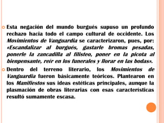 Esta negación del mundo burgués supuso un profundo rechazo hacia todo el campo cultural de occidente. Los Movimientos de Vanguardia se caracterizaron, pues, por: «Escandalizar al burgués, gastarle bromas pesadas, ponerle la zancadilla al filisteo, poner en la picota al bienpensante, reír en los funerales y llorar en las bodas».Dentro del terreno literario, los Movimientos de Vanguardia fueron básicamente teóricos. Plantearon en los Manifiestos sus ideas estéticas principales, aunque la plasmación de obras literarias con esas características resultó sumamenteescasa.