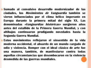 Sumado al convulsivo desarrollo modernizador de las ciudades, los Movimientos de Vanguardia también se vieron influenciados por el clima bélico imperante en Europa durante la primera mitad del siglo XX. Las denominadas «Vanguardias históricas» surgieron años antes del estallido de la Primera Guerra Mundial, y con altibajos continuaron prodigando novedades hasta la Segunda Guerra Mundial.Estos movimientos reflejaron el sinsentido de la vida moderna occidental, el absurdo de un mundo cargado de odio y violencia. Romper con el ideal clásico de arte fue una manera, también, de manifestarse contra todas aquellas circunstancias que desembocaron en la violencia desmedida de las guerras mundiales.