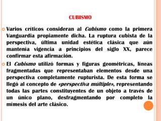 CUBISMOVarios críticos consideran al Cubismo como la primera Vanguardia propiamente dicha. La ruptura cubista de la perspectiva, última unidad estética clásica que aún mantenía vigencia a principios del siglo XX, parece confirmar esta afirmación.El Cubismo utilizó formas y figuras geométricas, líneas fragmentadas que representaban elementos desde una perspectiva completamente rupturista. De esta forma se llegó al concepto de «perspectiva múltiple», representando todas las partes constituyentes de un objeto a través de un único plano, desfragmentando por completo la mímesis del arte clásico.