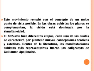 Este movimiento rompió con el concepto de un único punto de vista posible. En las obras cubistas los planos se complementan, la visión está dominada por la simultaneidad.El Cubismo tuvo diferentes etapas, cada una de las cuales se caracterizó por plantear nuevas concepciones teóricas y estéticas. Dentro de la literatura, las manifestaciones cubistas más representativas fueron los caligramas de Guillaume Apollinaire.