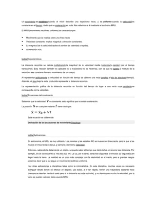 Un movimiento es rectilíneo cuando el móvil describe una trayectoria recta, y es uniforme cuando su velocidad es
constante en el tiempo, dado que su aceleración es nula. Nos referimos a él mediante el acrónimo MRU.

El MRU (movimiento rectilíneo uniforme) se caracteriza por:


    Movimiento que se realiza sobre una línea recta.
    Velocidad constante; implica magnitud y dirección constantes.
    La magnitud de la velocidad recibe el nombre de celeridad o rapidez.
    Aceleración nula.



[editar]Características


La distancia recorrida se calcula multiplicando la magnitud de la velocidad media (velocidad o rapidez) por el tiempo
transcurrido. Esta relación también es aplicable si la trayectoria no es rectilínea, con tal que la rapidez o módulo de la
velocidad sea constante llamado movimiento de un cuerpo.

Al representar gráficamente la velocidad en función del tiempo se obtiene una recta paralela al eje de abscisas (tiempo).
Además, el área bajo la recta producida representa la distancia recorrida.

La representación gráfica de la distancia recorrida en función del tiempo da lugar a una recta cuya pendiente se
corresponde con la velocidad.

[editar]Ecuaciones del movimiento


Sabemos que la velocidad        es constante; esto significa que no existe aceleración.

La posición     en cualquier instante    viene dada por:




       Esta ecuación se obtiene de:

       Derivación de las ecuaciones de movimientoDesplegar




       [editar]Aplicaciones


       En astronomía, el MRU es muy utilizado. Los planetas y las estrellas NO se mueven en línea recta, pero la que sí se
       mueve en línea recta es la luz, y siempre a la misma velocidad.

       Entonces, sabiendo la distancia de un objeto, se puede saber el tiempo que tarda la luz en recorrer esa distancia. Por
       ejemplo, el sol se encuentra a 150.000.000 km. La luz, por lo tanto, tarda 500 segundos (8 minutos 20 segundos) en
       llegar hasta la tierra. La realidad es un poco más compleja, con la relatividad en el medio, pero a grandes rasgos
       podemos decir que la luz sigue un movimiento rectilineo uniforme.

       Hay otras aplicaciones a disciplinas tales como la criminalística. En esta disciplina, muchas veces es necesario
       averiguar desde donde se efectuó un disparo. Las balas, al ir tan rápido, tienen una trayectoria bastante recta
       (siempre se desvían hacia el suelo pero si la distancia es corta es trivial), y no disminuyen mucho la velocidad, por lo
       tanto se pueden calcular datos usando MRU.
 