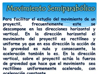 Para facilitar el estudio del movimiento de un
proyectil, frecuentemente este se
descompone en las direcciones horizontal y
vertical. En la dirección horizontal el
movimiento del proyectil es rectilíneo y
uniforme ya que en esa dirección la acción de
la gravedad es nula y consecuente, la
aceleración también lo es. En la dirección
vertical, sobre el proyectil actúa la fuerza
de gravedad que hace que el movimiento sea
rectilíneo uniformemente acelerado, con
 