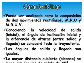 Puede ser analizado como la composición
de dos movimientos rectilíneos, M.R.U y
M.R.U.V.
Conociendo la velocidad de salida
(inicial), el ángulo de inclinación inicial y
la diferencia de alturas (entre salida y
llegada) se conocerá toda la trayectoria.
Los ángulos de salida y llegada son
iguales.
La mayor distancia cubierta (alcance) se
 