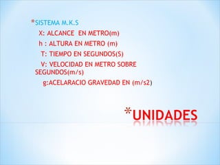 SISTEMA M.K.S X: ALCANCE  EN METRO(m) h : ALTURA EN METRO (m) T: TIEMPO EN SEGUNDOS(S) V: VELOCIDAD EN METRO SOBRE  SEGUNDOS(m/s) g:ACELARACIO GRAVEDAD EN (m/s2 ) 