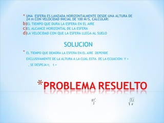 UNA  ESFERA ES LANZADA HORIZONTALMENTE DESDE UNA ALTURA DE 24 m CON VELOCIDAD INICIAL DE 100 M/S, CALCULAR: EL TIEMPO QUE DURA LA ESFERA EN EL AIRE  EL ALCANCE HORIZONTAL DE LA ESFERA LA VELOCIDAD CON QUE LA ESFERA LLEGA AL SUELO SOLUCION EL TIEMPO QUE DEMORA LA ESFERA EN EL AIRE   DEPENDE EXCLUSIVAMENTE DE LA ALTURA A LA CUAL ESTA. DE LA ECUACION: Y =   , SE DESPEJA t;  t = 