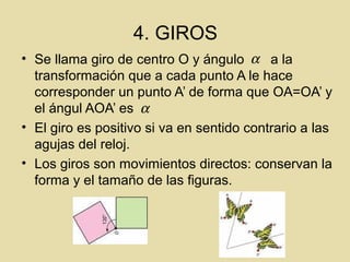 4. GIROS
• Se llama giro de centro O y ángulo a la
transformación que a cada punto A le hace
corresponder un punto A’ de forma que OA=OA’ y
el ángul AOA’ es
• El giro es positivo si va en sentido contrario a las
agujas del reloj.
• Los giros son movimientos directos: conservan la
forma y el tamaño de las figuras.
α
α
 