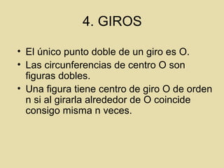 4. GIROS
• El único punto doble de un giro es O.
• Las circunferencias de centro O son
figuras dobles.
• Una figura tiene centro de giro O de orden
n si al girarla alrededor de O coincide
consigo misma n veces.
 
