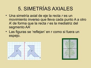 5. SIMETRÍAS AXIALES
• Una simetría axial de eje la recta r es un
movimiento inversoinverso que lleva cada punto A a otro
A’ de forma que la recta r es la mediatriz del
segmento AA’
• Las figuras se ‘reflejan’ en r como si fuera un
espejo.
 