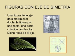 FIGURAS CON EJE DE SIMETRÍA
• Una figura tiene eje
de simetría si al
doblar la figura por
una recta, una parte
coincide con la otra.
Dicha recta es el eje.
 