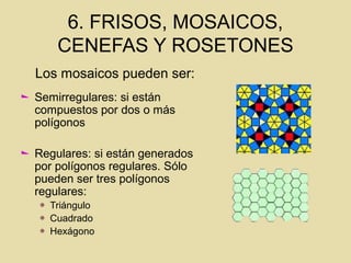 6. FRISOS, MOSAICOS,
CENEFAS Y ROSETONES
Semirregulares: si están
compuestos por dos o más
polígonos
Regulares: si están generados
por polígonos regulares. Sólo
pueden ser tres polígonos
regulares:
Triángulo
Cuadrado
Hexágono
Los mosaicos pueden ser:
 