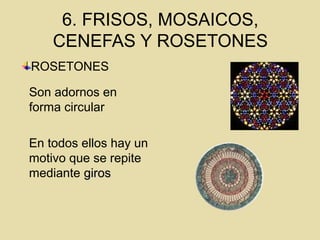 6. FRISOS, MOSAICOS,
CENEFAS Y ROSETONES
Son adornos en
forma circular
En todos ellos hay un
motivo que se repite
mediante girosgiros
ROSETONES
 