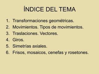 ÍNDICE DEL TEMA
1. Transformaciones geométricas.
2. Movimientos. Tipos de movimientos.
3. Traslaciones. Vectores.
4. Giros.
5. Simetrías axiales.
6. Frisos, mosaicos, cenefas y rosetones.
 
