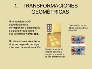 1. TRANSFORMACIONES
GEOMÉTRICAS
• Una transformación
geométrica hace
corresponder a cada figura
del plano F otra figura F’,
que llamamos homóloga.
• Un elemento es invariante
si se corresponde consigo
mismo en la transformación.
El sol a través de la
ventana deforma la
imagen de la ventana.
Es una transformación.
Deformación de un
dibujo sobre un trozo
de globo
 