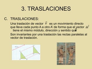 3. TRASLACIONES
C. TRASLACIONES:
Una traslación de vector es un movimiento directo
que lleva cada punto A a otro A’ de forma que el vector
tiene el mismo módulo, dirección y sentido que
Son invariantes por una traslación las rectas paralelas al
vector de traslación.
v

'

AA
v

v

v
 '

AA
v

v

v

v

v
 '

AA
v

v

v

v
 '

AA
v

v

 