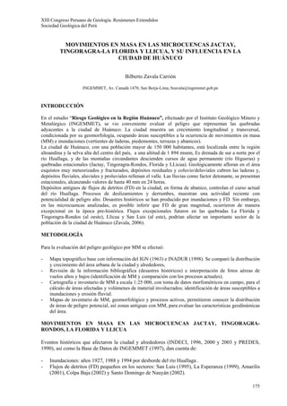 XIII Congreso Peruano de Geología. Resúmenes Extendidos
Sociedad Geológica del Perú
175
MOVIMIENTOS EN MASA EN LAS MICROCUENCAS JACTAY,
TINGORAGRA-LA FLORIDA Y LLICUA, Y SU INFLUENCIA EN LA
CIUDAD DE HUÁNUCO
Bilberto Zavala Carrión
INGEMMET, Av. Canadá 1470, San Borja-Lima, bzavala@ingemmet.gob.pe
INTRODUCCIÓN
En el estudio “Riesgo Geológico en la Región Huánuco”, efectuado por el Instituto Geológico Minero y
Metalúrgico (INGEMMET), se vio conveniente evaluar el peligro que representan las quebradas
adyacentes a la ciudad de Huánuco. La ciudad muestra un crecimiento longitudinal y transversal,
condicionada por su geomorfología, ocupando áreas susceptibles a la ocurrencia de movimientos en masa
(MM) e inundaciones (vertientes de laderas, piedemontes, terrazas y abanicos).
La ciudad de Huánuco, con una población mayor de 150 000 habitantes, está localizada entre la región
altoandina y la selva alta del centro del país, a una altitud de 1 894 msnm, Es drenada de sur a norte por el
río Huallaga, y de las montañas circundantes descienden cursos de agua permanente (río Higueras) y
quebradas estacionales (Jactay, Tingoragra-Rondos, Florida y LLicua). Geológicamente afloran en el área
esquistos muy meteorizados y fracturados, depósitos residuales y coluvio/deluviales cubren las laderas y,
depósitos fluviales, aluviales y proluviales rellenan el valle. Las lluvias como factor detonante, se presentan
estacionales, alcanzando valores de hasta 40 mm en 24 horas.
Depósitos antiguos de flujos de detritos (FD) en la ciudad, en forma de abanico, controlan el curso actual
del río Huallaga. Procesos de deslizamientos y derrumbes, muestran una actividad reciente con
potencialidad de peligro alto. Desastres históricos se han producido por inundaciones y FD. Sin embargo,
en las microcuencas analizadas, es posible inferir que FD de gran magnitud, ocurrieron de manera
excepcional en la época pre-histórica. Flujos excepcionales futuros en las quebradas La Florida y
Tingoragra-Rondos (al oeste), Llicua y San Luis (al este), podrían afectar un importante sector de la
población de la ciudad de Huánuco (Zavala, 2006).
METODOLOGÍA
Para la evaluación del peligro geológico por MM se efectuó:
- Mapa topográfico base con información del IGN (1963) e INADUR (1998). Se comparó la distribución
y crecimiento del área urbana de la ciudad y alrededores,
- Revisión de la información bibliográfica (desastres históricos) e interpretación de fotos aéreas de
vuelos altos y bajos (identificación de MM y comparación con los procesos actuales).
- Cartografía e inventario de MM a escala 1:25 000, con toma de datos morfométricos en campo, para el
cálculo de áreas afectadas y volúmenes de material involucrados; identificación de áreas susceptibles a
inundaciones y erosión fluvial.
- Mapas de inventario de MM, geomorfológico y procesos activos, permitieron conocer la distribución
de áreas de peligro potencial, así zonas antiguas con MM, para evaluar las características geodinámicas
del área.
MOVIMIENTOS EN MASA EN LAS MICROCUENCAS JACTAY, TINGORAGRA-
RONDOS, LA FLORIDA Y LLICUA
Eventos históricos que afectaron la ciudad y alrededores (INDECI, 1996, 2000 y 2003 y PREDES,
1990), así como la Base de Datos de INGEMMET (1997), dan cuenta de:
- Inundaciones: años 1927, 1988 y 1994 por desborde del río Huallaga .
- Flujos de detritos (FD) pequeños en los sectores: San Luis (1995), La Esperanza (1999), Amarilis
(2001), Colpa Baja (2002) y Santo Domingo de Nauyán (2002).
 