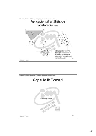 18
R. Sancibrián, Ing. Mecánica
35
Cinemática y Dinámica de Máquinas. II.1 Aspectos generales del movimiento plano
Aplicación al análisis de
aceleraciones
AC
B
AAAAA
AAAAAB
N
AAAAA AAAAAB
T
AAAABγ
AAAAAB
AAAABAAAAA
γ
AAAAAB
AAAABAAAAA
γ
AAAAAB
γ
ω
α
γ
AAAAAC
AAAABC
C
O
γ
AAAAB
AAAAA
γ
AAAAAB
γ
AAAAAC
AAAABC
C
O
AAAAC
Esta propiedad permite
obtener la aceleración de
un punto C conocida la
aceleración de A y B en el
mismo elemento
R. Sancibrián, Ing. Mecánica
36
Cinemática y Dinámica de Máquinas. II.1 Aspectos generales del movimiento plano
Capítulo II: Tema 1
1.4 Base y ruleta.
 
