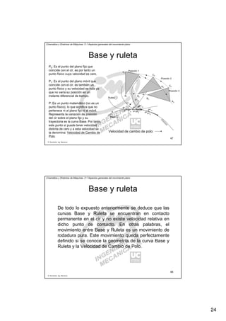 24
R. Sancibrián, Ing. Mecánica
47
Cinemática y Dinámica de Máquinas. II.1 Aspectos generales del movimiento plano
Base y ruleta
Posición 3
Ruleta
Base
Posición 1
Posición 2
A1
B1
C1
A2
A3
B2
B3
C2
C3
P1
P1
11
P1
0
P1
12
P1
13
P2
0
P2
P2
11
P2
12
P3
0
P3
P3
11
0
1
P0: Es el punto del plano fijo que
coincide con el cir, es por tanto un
punto físico cuya velocidad es cero.
P1: Es el punto del plano móvil que
coincide con el cir, es también un
punto físico y su velocidad es nula ya
que no varía su posición en un
instante diferencial de tiempo.
P: Es un punto matemático (no es un
punto físico), lo que significa que no
pertenece ni al plano fijo ni al móvil.
Representa la variación de posición
del cir sobre el plano fijo y su
trayectoria es la curva Base. Por tanto,
este punto sí puede tener velocidad
distinta de cero y a esta velocidad se
la denomina: Velocidad de Cambio de
Polo.
Velocidad de cambio de polo:
R. Sancibrián, Ing. Mecánica
48
Cinemática y Dinámica de Máquinas. II.1 Aspectos generales del movimiento plano
Base y ruleta
De todo lo expuesto anteriormente se deduce que las
curvas Base y Ruleta se encuentran en contacto
permanente en el cir y no existe velocidad relativa en
dicho punto de contacto. En otras palabras, el
movimiento entre Base y Ruleta es un movimiento de
rodadura pura. Este movimiento queda perfectamente
definido si se conoce la geometría de la curva Base y
Ruleta y la Velocidad de Cambio de Polo.
 