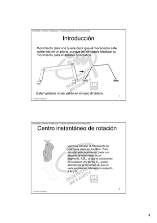 4
R. Sancibrián, Ing. Mecánica
7
Cinemática y Dinámica de Máquinas. II.1 Aspectos generales del movimiento plano
Introducción
Movimiento plano no quiere decir que el mecanismo este
contenido en un plano, aunque así se puede idealizar su
movimiento para el análisis cinemático.
Esta hipótesis no es válida en el caso dinámico.
R. Sancibrián, Ing. Mecánica
8
Cinemática y Dinámica de Máquinas. II.1 Aspectos generales del movimiento plano
Centro instantáneo de rotación
Vamos a estudiar el movimiento de
una figura plana en su plano. Para
estudiar este movimiento basta con
estudiar el movimiento de un
segmento, A1B1, ya que el movimiento
de cualquier otro punto, C1, queda
definido por la condición de que no
varia su posición relativa con respecto
a A1 y B1.
A1
B1
S1
Posición 1
C1
 