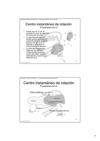 7
R. Sancibrián, Ing. Mecánica
13
Cinemática y Dinámica de Máquinas. II.1 Aspectos generales del movimiento plano
Centro instantáneo de rotación
Propiedades del cir
• Puesto que en un “dt” su
posición no varía, la velocidad
de este punto es cero.
• La velocidad de todos los
demás puntos del sólido son
perpendiculares al segmento
que les une con el cir, y
además su magnitud es
proporcional a la distancia.
• La velocidad angular del
sólido es una relación,
constante para todos los
puntos del sólido, entre la
velocidad de un punto y su
distancia al cir.
A
B
cir
tB
tA
tA
nB
tB
nB
nA
nA
A
B
C
P
(cir)
VA
VB
V
C
ω
R. Sancibrián, Ing. Mecánica
14
Cinemática y Dinámica de Máquinas. II.1 Aspectos generales del movimiento plano
Centro instantáneo de rotación
Polos relativos
Elemento 1
Elemento 2
P12 cir del movimiento relativo de 1
con respecto a 2
Observador móvil
Observador fijo
2
)1( −
=
NN
n
Número de polos relativos
Propiedades del cir
 