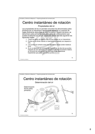 8
R. Sancibrián, Ing. Mecánica
15
Cinemática y Dinámica de Máquinas. II.1 Aspectos generales del movimiento plano
Centro instantáneo de rotación
Las propiedades de los cir permiten encontrar los denominados polos
primarios de un mecanismo rápidamente siguiendo un conjunto de
reglas fácilmente deducibles de todo lo anterior. A partir de ahora, se
denominan polos primarios a aquellos polos de un mecanismo que
pueden localizarse por simple inspección directa de éste siguiendo las
siguientes reglas:
1. Todos los pares de rotación (tipo R) que existen en un mecanismo.
2. Puntos en el infinito cuando un elemento se traslada con respecto a
otro.
3. Los puntos de contacto entre dos elementos donde existe rodadura
pura.
4. Si en un elemento se conocen las trayectorias de dos de sus puntos
respecto de otro elemento, se obtiene el polo del movimiento relativo
en el punto de corte de las dos normales a las respectivas
trayectorias que pasan por dichos puntos.
Propiedades del cir
R. Sancibrián, Ing. Mecánica
16
Cinemática y Dinámica de Máquinas. II.1 Aspectos generales del movimiento plano
Centro instantáneo de rotación
Determinación del cir
Determinación
de los polos
primarios.
P12
2
3
4
P23
P34
n=6
P41
(∞)
P31
P41
n=6
P12
2
3
4
P23
P34
P31
P4
1
23
4
P2
1
P3
2
P34
(∞)
 