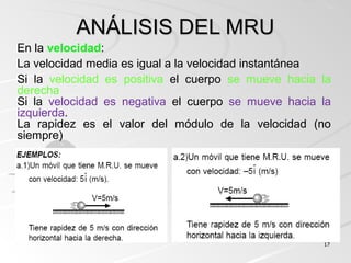 1717
ANÁLISIS DEL MRUANÁLISIS DEL MRU
En la velocidad:
La velocidad media es igual a la velocidad instantánea
Si la velocidad es positiva el cuerpo se mueve hacia la
derecha
Si la velocidad es negativa el cuerpo se mueve hacia la
izquierda.
La rapidez es el valor del módulo de la velocidad (no
siempre)
 