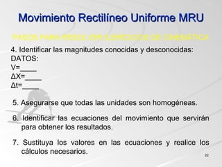 Movimiento Rectilíneo Uniforme MRUMovimiento Rectilíneo Uniforme MRU
2222
4. Identificar las magnitudes conocidas y desconocidas:
DATOS:
V=____
ΔX=____
Δt=____
PASOS PARA RESOLVER EJERCICIOS DE CINEMÁTICA
5. Asegurarse que todas las unidades son homogéneas.
6. Identificar las ecuaciones del movimiento que servirán
para obtener los resultados.
7. Sustituya los valores en las ecuaciones y realice los
cálculos necesarios.
 
