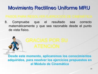 Movimiento Rectilíneo Uniforme MRUMovimiento Rectilíneo Uniforme MRU
2323
8. Compruebe que el resultado sea correcto
matemáticamente y que sea razonable desde el punto
de vista físico.
PASOS PARA RESOLVER EJERCICIOS DE CINEMÁTICA
Desde este momento, aplicaremos los conocimientos
adquiridos, para resolver los ejercicios propuestos en
el Módulo de Cinemática
GRACIAS POR SU
ATENCIÓN
 