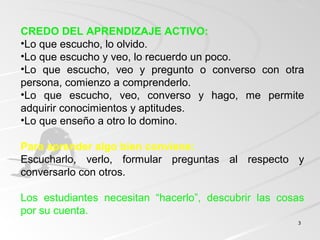 33
CREDO DEL APRENDIZAJE ACTIVO:
•Lo que escucho, lo olvido.
•Lo que escucho y veo, lo recuerdo un poco.
•Lo que escucho, veo y pregunto o converso con otra
persona, comienzo a comprenderlo.
•Lo que escucho, veo, converso y hago, me permite
adquirir conocimientos y aptitudes.
•Lo que enseño a otro lo domino.
Para aprender algo bien conviene:
Escucharlo, verlo, formular preguntas al respecto y
conversarlo con otros.
Los estudiantes necesitan “hacerlo”, descubrir las cosas
por su cuenta.
 