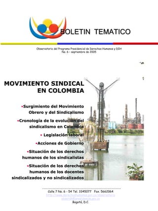 BOLETIN TEMATICOBOLETIN TEMATICO
Observatorio del Programa Presidencial de Derechos Humanos y DIH
No. 6 – septiembre de 2005
••Surgimiento del MovimientoSurgimiento del Movimiento
Obrero y del SindicalismoObrero y del Sindicalismo
••Cronología de la evolución delCronología de la evolución del
sindicalismo en Colombiasindicalismo en Colombia
•• Legislación laboralLegislación laboral
••Acciones de GobiernoAcciones de Gobierno
••Situación de los derechosSituación de los derechos
humanos de los sindicalistashumanos de los sindicalistas
••Situación de los derechosSituación de los derechos
humanos de los docenteshumanos de los docentes
sindicalizados y no sindicalizadossindicalizados y no sindicalizados
MOVIMIENTO SINDICALMOVIMIENTO SINDICAL
EN COLOMBIAEN COLOMBIA
Calle 7 No. 6 - 54 Tel. 3345077 Fax. 5662064
http://www.derechoshumanos.gov.co/observatorio
obserdh@presidencia.gov.co
Bogotá, D.C.
 