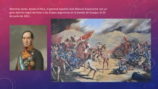 Mientras tanto, desde el Perú, el general español José Manuel Goyeneche con un
gran ejército logró derrotar a las tropas argentinas en la batalla de Guaqui, el 20
de junio de 1811.
 