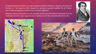 El Segundo Ejército Auxiliar al mando del general Manuel Belgrano, ingresó a territorio de
Charcas, el 7 de mayo de 1813, después de derrotar al general español Pío de Tristán,
quien había perseguido a Castelli hasta territorio argentino.
Belgrano tampoco tuvo éxito en esta campaña porque fue derrotado en Vilcapujio el 1º de
noviembre de 1813, y por segunda vez en Ayohuma el 14 de noviembre del mismo año.
 