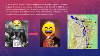 El Tercer Ejército Auxiliar al mando del general José Rondeau, ingresó al Alto Perú
después de vencer a los realistas en la Quiaca, el 17 de abril de 1815. En su
avance hacia Cochabamba fue derrotado en Sipe Sipe, el 29 de noviembre de
1815 por Joaquín de la Pezuela, quien había reemplazado a Tristán por su mala
campaña militar emprendida en contra los ejércitos argentinos.
 