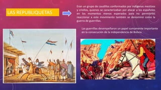 LAS REPUBLIQUETAS
Eran un grupo de caudillos conformados por indígenas mestizos
y criollos, quienes se caracterizaban por atacar a los españoles
en los momentos menos esperados para no permitirles
reaccionar a este movimiento también se denominó como la
guerra de guerrillas.
Las guerrillas desempeñaron un papel sumamente importante
en la consecución de la independencia de Bolivia.
 