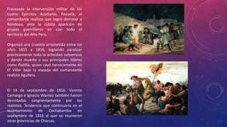 Fracasada la intervención militar de los
cuatro Ejércitos Auxiliares, Pezuela, el
comandante realista que logró derrotar a
Rondeau, ante la súbita aparición de
grupos guerrilleros en casi todo el
territorio del Alto Perú.
Organizó una cruenta arremetida entre los
años 1815 y 1816, logrando paralizar
prácticamente toda la actividad subversiva
y dando muerte a sus principales líderes
como Padilla, quien cayó heroicamente en
El Villar bajo la espada del comandante
realista Aguilera.
El 14 de septiembre de 1816. Vicente
Camargo e Ignacio Warnes también fueron
derrotados sangrientamente por los
realistas. Tendencia que continuaría en el
levantamiento de Cochabamba en
septiembre de 1816 al que se reunieron
otras provincias de Charcas.
 