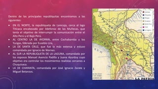 Dentro de las principales republiquitas encontramos a las
siguientes:
 EN EL NORTE, la republiqueta de Larecaja, cerca al lago
Titicaca encabezado por Ildefonso de las Muñecas, que
tenía el objetivo de interrumpir la comunicación entre el
Alto Perú y el Bajo Perú.
 AL CENTRO LA DE AYOPAYA, entre Cochabamba y los
Yungas, liderada por Eusebio Lira,
 LA DE SANTA CRUZ, que fue la más extensa y estuvo
comandada por Ignacio de Warnes.
 AL SUR LA REPUBLIQUETA DE LA LAGUNA, comandada por
los esposos Manuel Asencio Padilla y Juana Azurduy cuyo
objetivo era controlar los movimientos realistas cercanos a
Chuquisaca.
 LA DE CHAYANTA, comandada por José Ignacio Zarate y
Miguel Betanzos.
 