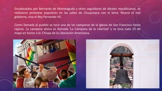 Encabezados por Bernardo de Monteagudo y otros seguidores de ideales republicanos, se
realizaron protestas populares en las calles de Chuquisaca con el lema 'Muera el mal
gobierno, viva el Rey Fernando VII.
Como llamada al pueblo se tocó una de las campanas de la iglesia de San Francisco hasta
rajarse. La campana ahora es llamada 'La Campana de la Libertad' y se toca cada 25 de
mayo en honor a la 'Chispa de la Liberación Americana.
 