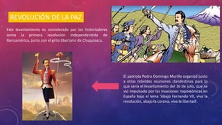 REVOLUCIÓN DE LA PAZ
Este levantamiento es considerado por los historiadores
como la primera revolución independentista de
Iberoamérica, junto con el grito libertario de Chuquisaca.
El patriota Pedro Domingo Murillo organizó junto
a otras rebeldes reuniones clandestinas para lo
que sería el levantamiento del 16 de julio, que se
vio impulsado por las invasiones napoleónicas en
España bajo el lema 'Abajo Fernando VII, viva la
revolución, abajo la corona, viva la libertad'.
 