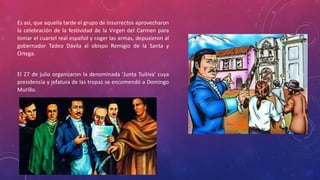 Es así, que aquella tarde el grupo de insurrectos aprovecharon
la celebración de la festividad de la Virgen del Carmen para
tomar el cuartel real español y coger las armas, depusieron al
gobernador Tadeo Dávila al obispo Remigio de la Santa y
Ortega.
El 27 de julio organizaron la denominada 'Junta Tuitiva' cuya
presidencia y jefatura de las tropas se encomendó a Domingo
Murillo.
 