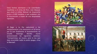 Estos hechos alarmaron a las autoridades
españolas y al virrey de Perú, José Abascal,
que envió al militar Manuel de Goyeneche
junto a 5.000 hombres a que acabasen con
la insurrección a través de una despiadada
represión.
Al llegar a La Paz capturaron a los
revolucionarios y los asesinaron en la horca,
por lo que finalmente el levantamiento no
triunfó. Domingo Murillo murió
pronunciando las siguientes palabras:
"Compatriotas, yo muero, pero la tea que
dejo encendida nadie la podrá apagar, ¡Viva
la libertad!.
 