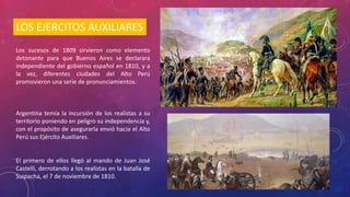 LOS EJERCITOS AUXILIARES
Los sucesos de 1809 sirvieron como elemento
detonante para que Buenos Aires se declarara
independiente del gobierno español en 1810, y a
la vez, diferentes ciudades del Alto Perú
promovieron una serie de pronunciamientos.
Argentina temía la incursión de los realistas a su
territorio poniendo en peligro su independencia y,
con el propósito de asegurarla envió hacia el Alto
Perú sus Ejército Auxiliares.
El primero de ellos llegó al mando de Juan José
Castelli, derrotando a los realistas en la batalla de
Suipacha, el 7 de noviembre de 1810.
 
